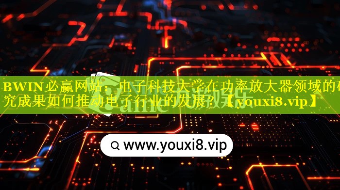 电子科技大学在功率放大器领域的研究成果如何推动电子行业的发展？