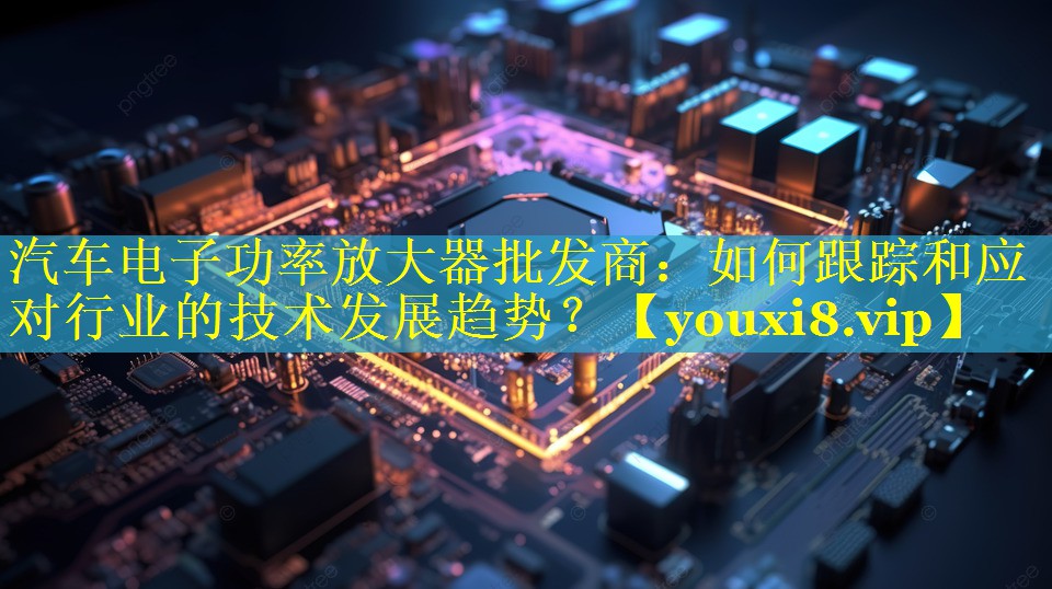 汽车电子功率放大器批发商：如何跟踪和应对行业的技术发展趋势？