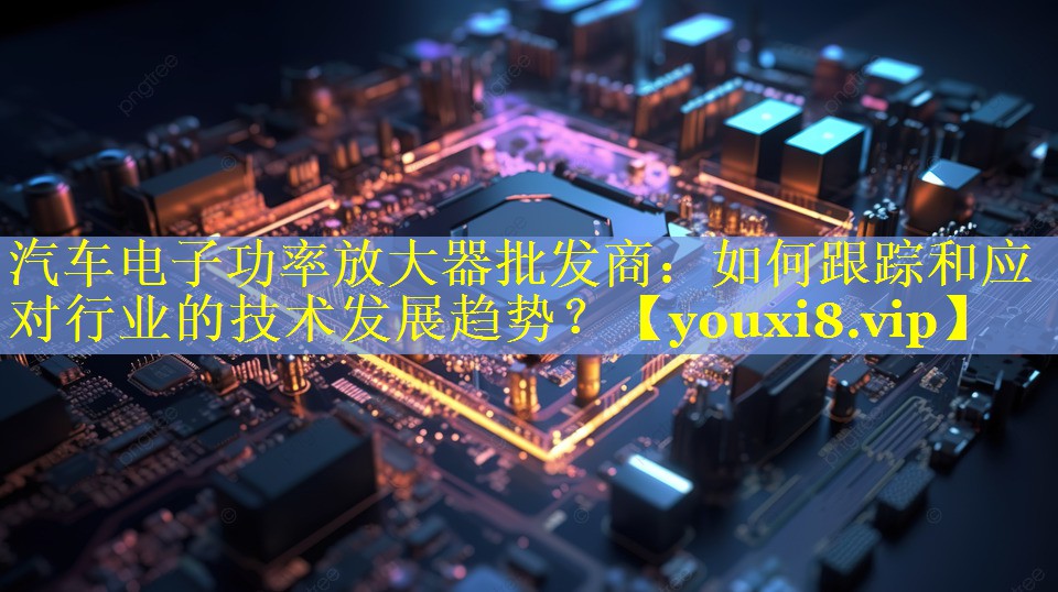汽车电子功率放大器批发商：如何跟踪和应对行业的技术发展趋势？