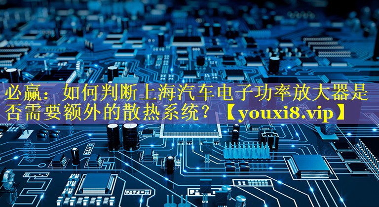 如何判断上海汽车电子功率放大器是否需要额外的散热系统？